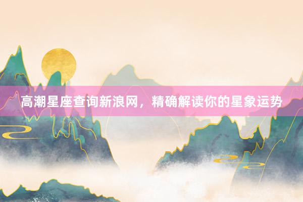 高潮星座查询新浪网，精确解读你的星象运势